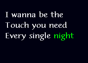 I wanna be the
Touch you need

Every single night