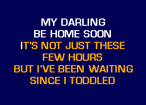 MY DARLING
BE HOME SOON
IT'S NOT JUST THESE
FEWr HOURS
BUT I'VE BEEN WAITING
SINCE I TODDLED