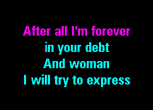 After all I'm forever
in your debt

And woman
I will try to express