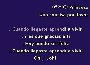 (W ff Yll Princesa
Una sonrisa por favor

..Cuando llegaste aprendi a vivir
..Y es que gracias a ti
..Hoy puedo ser feliz

..Cuando llegaste aprendi a vivir
0h!, ..oh!