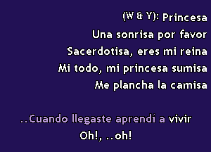 (W WI Princesa

Una sonrisa por favor
Sacerdotisa, eres mi reina
Mi todo, mi princesa sumisa

Me plancha Ia camisa

..Cuando llegaste aprendi a vivir
Oh!, ..oh!