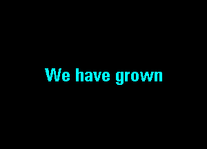 We have grown