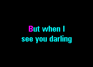 But when I

see you darling