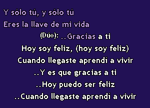 Y sblo tL'I, y sblo tL'I
Eres Ia Ilave de mi Vida
(Moll ..Gracias a ti
Hoy soy feliz, (hoy soy feliz)
Cuando llegaste aprendi a vivir
..Y es que gracias a ti
..Hoy puedo ser feliz
..Cuando llegaste aprendi a vivir