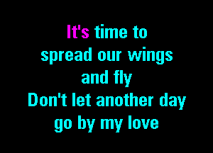 It's time to
spread our wings

and fly
Don't let another day
go by my love