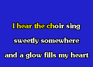 I hear the choir sing
sweetly somewhere

and a glow fills my heart