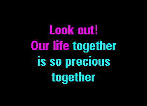 Look out!
Our life together

is so precious
together