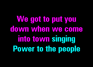 We got to put you
down when we come

into town singing
Power to the people