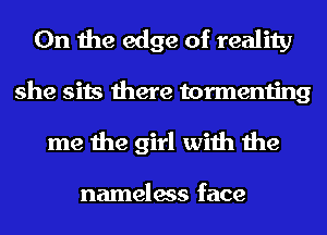 0n the edge of reality
she sits there tormenting

me the girl with the

nameless face