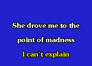 She drove me to the

point of madness

I can't explain