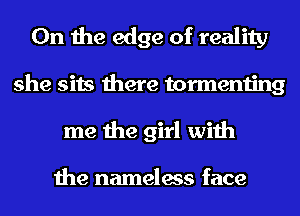 0n the edge of reality
she sits there tormenting
me the girl with

the nameless face