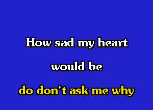 How sad my heart

would be

do don't ask me why