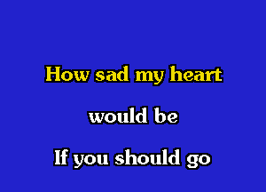 How sad my heart

would be

If you should go