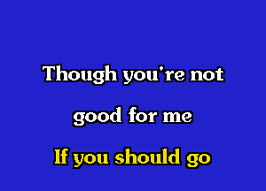 Though you're not

good for me

If you should go