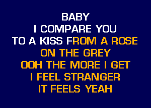 BABY
I COMPARE YOU
TO A KISS FROM A ROSE
ON THE GREY
OOH THE MORE I GET
I FEEL STRANGER
IT FEELS YEAH