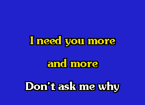 I need you more

and more

Don't ask me why