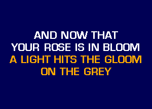 AND NOW THAT
YOUR ROSE IS IN BLOOM
A LIGHT HITS THE BLOOM

ON THE GREY