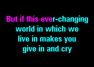 But if this ever-changing
world in which we

live in makes you
give in and cry