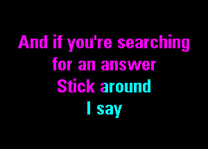 And if you're searching
for an answer

Stick around
I say