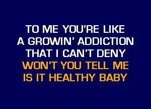 TO ME YOU'RE LIKE
A GROWIN' ADDICTION
THAT I CANT DENY
WON'T YOU TELL ME
IS IT HEALTHY BABY