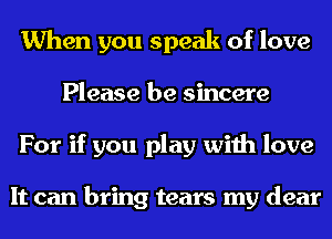 When you speak of love
Please be sincere
For if you play with love

It can bring tears my dear