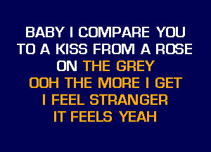 BABY I COMPARE YOU
TO A KISS FROM A ROSE
ON THE GREY
OOH THE MORE I GET
I FEEL STRANGER
IT FEELS YEAH