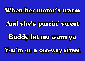 When her motor's warm
And she's purrin' sweet

Buddy let me warn ya

You're on a one-way street