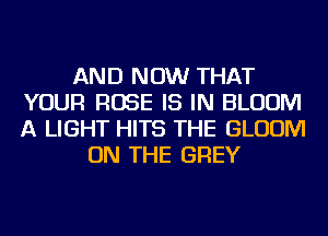 AND NOW THAT
YOUR ROSE IS IN BLOOM
A LIGHT HITS THE BLOOM

ON THE GREY