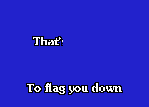 To flag you down