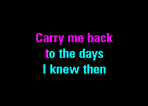 Carry me back

to the days
I knew then