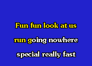 Fun fun look at us

run going nowhere

special really fast