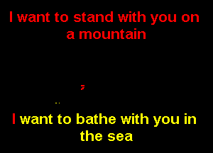 I want to stand with you on
a mountain

.-
I

lwant to bathe with you in
the sea