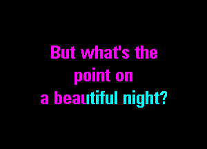 But what's the

point on
a beautiful night?