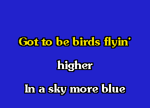 Got to be birds flyin'

higher

In a sky more blue