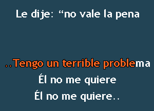 Le dijet mo vale la pena

..Tengo un terrible problema
El no me quiere

El no me quiere..