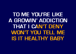 TO ME YOU'RE LIKE
A GROWIN' ADDICTION
THAT I CANT DENY
WON'T YOU TELL ME
IS IT HEALTHY BABY