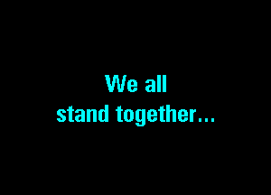 We all

stand together...