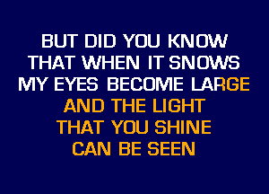 BUT DID YOU KNOW
THAT WHEN IT SNOWS
MY EYES BECOME LARGE
AND THE LIGHT
THAT YOU SHINE
CAN BE SEEN