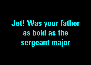 Jet! Was your father

as bold as the
sergeant major