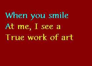 When you smile
At me, I see a

True work of art