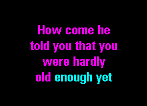 How come he
told you that you

were hardly
old enough yet