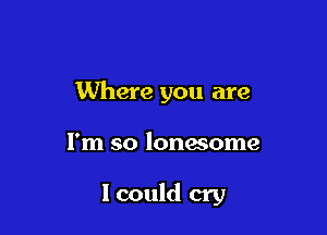 Where you are

I'm so lonwome

I could cry