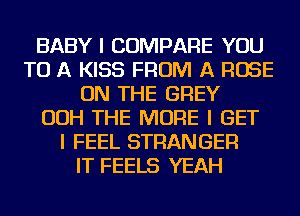 BABY I COMPARE YOU
TO A KISS FROM A ROSE
ON THE GREY
OOH THE MORE I GET
I FEEL STRANGER
IT FEELS YEAH