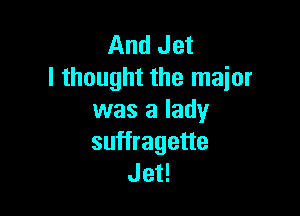 And Jet
I thought the major

was a lady
suffragette
Jet!
