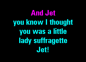 And Jet
you know I thought

you was a little
lady suffragette
Jet!