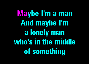 Maybe I'm a man
And maybe I'm

a lonely man
who's in the middle
of something