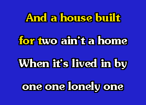 And a house built

for two ain't a home
When it's lived in by

one one lonely one