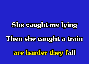 She caught me lying

Then she caught a train
are harder they fall