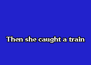 Then she caught a train