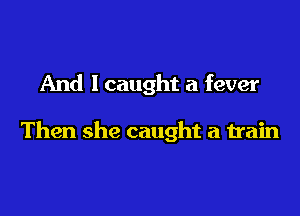And I caught a fever

Then she caught a train
